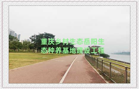 重庆乡村生态岳阳生态种养基地建设工程